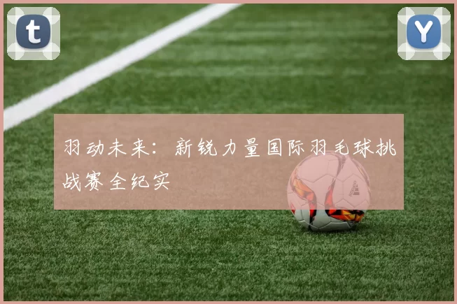 羽动未来：新锐力量国际羽毛球挑战赛全纪实