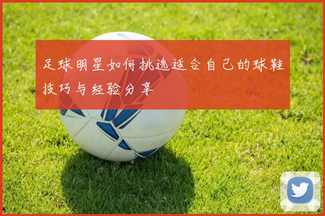 足球明星如何挑选适合自己的球鞋技巧与经验分享