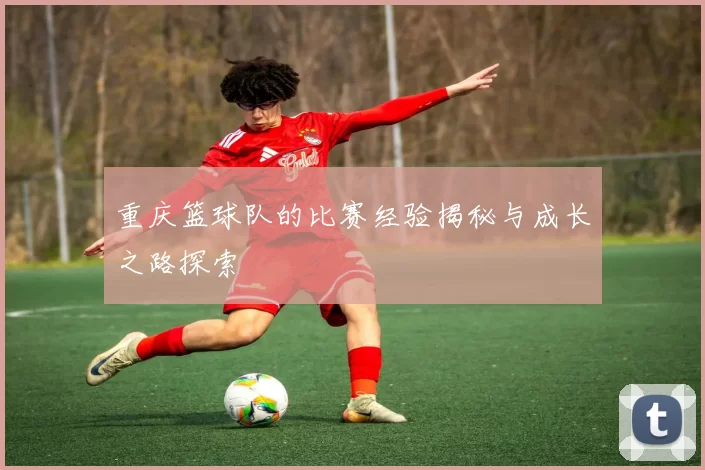重庆篮球队的比赛经验揭秘与成长之路探索