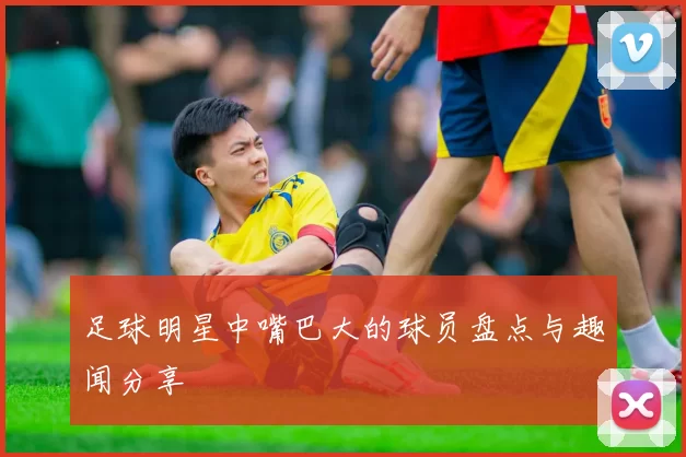 足球明星中嘴巴大的球员盘点与趣闻分享