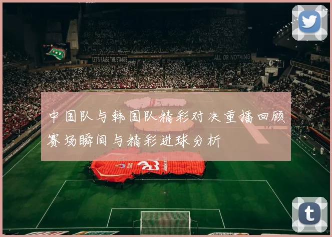 中国队与韩国队精彩对决重播回顾赛场瞬间与精彩进球分析