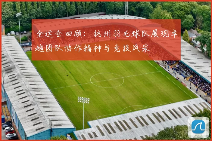 全运会回顾：杭州羽毛球队展现卓越团队协作精神与竞技风采