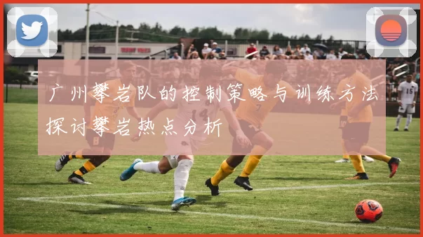 广州攀岩队的控制策略与训练方法探讨攀岩热点分析