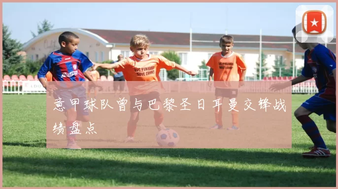 意甲球队曾与巴黎圣日耳曼交锋战绩盘点