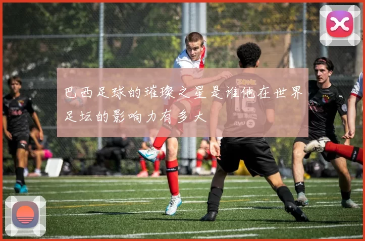 巴西足球的璀璨之星是谁他在世界足坛的影响力有多大