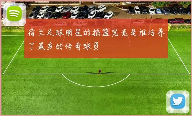 荷兰足球明星的摇篮究竟是谁培养了最多的传奇球员