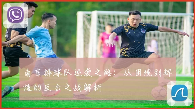 南京排球队逆袭之路：从困境到辉煌的反击之战解析